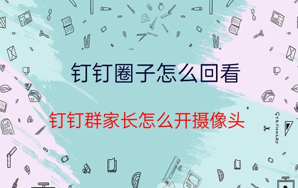 钉钉圈子怎么回看 钉钉群家长怎么开摄像头？